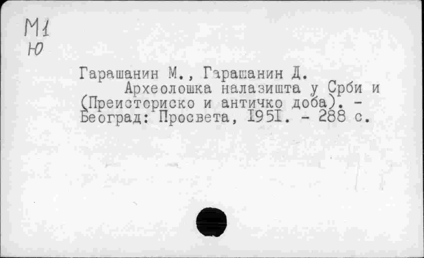 ﻿Ml ю
Гарашанин М., Гарашанин Д.
Археолошка налазишта у Срби и (Преисториско и античко доба). -Београд: Просвета, 1951. - 288 с.